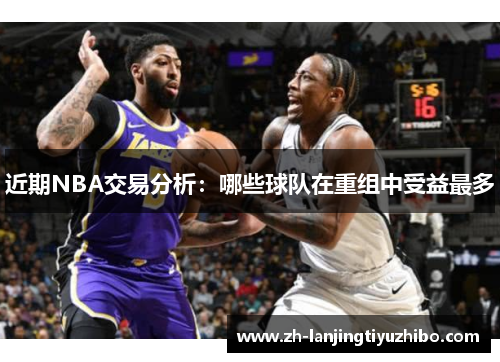 近期NBA交易分析：哪些球队在重组中受益最多