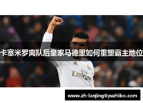 卡塞米罗离队后皇家马德里如何重塑霸主地位