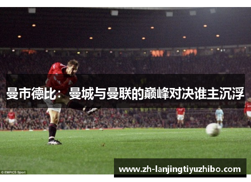 曼市德比:曼城与曼联的巅峰对决谁主沉浮