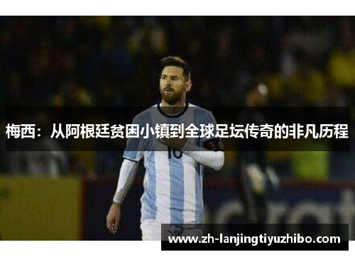 梅西:从阿根廷贫困小镇到全球足坛传奇的非凡历程