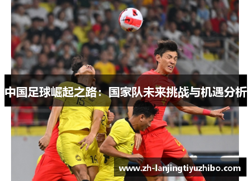 中国足球崛起之路:国家队未来挑战与机遇分析