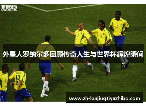 外星人罗纳尔多回顾传奇人生与世界杯辉煌瞬间