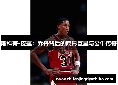 斯科蒂·皮蓬：乔丹背后的隐形巨星与公牛传奇